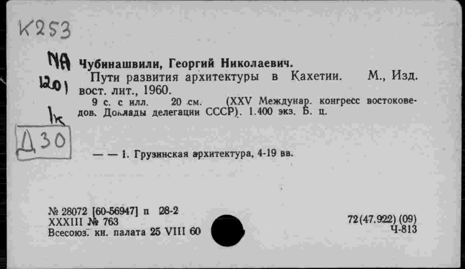 ﻿K2J3
Ив)
Чубинашвили, Георгий Николаевич.
Пути развития архитектуры в Кахетии. М., Изд. вост, лит., 1960.
9 с. с илл. 20 см. (XXV Междунар. конгресс востоковедов, Доклады делегации СССР). 1.400 экз. Б. ц.
-----I. Грузинская архитектура, 4-19 вв.
Ns 28072 160-56947] п 28-2
XXXIII № 763
Всесоюз. кн. палата 25 VIII 60
72(47.922) (09) 4-813